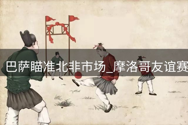 巴萨瞄准北非市场 摩洛哥友谊赛计划进入关键谈判阶段